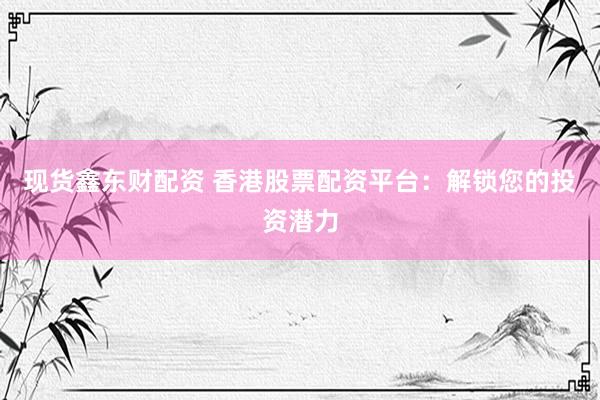 现货鑫东财配资 香港股票配资平台：解锁您的投资潜力