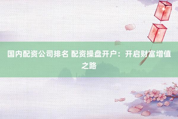 国内配资公司排名 配资操盘开户：开启财富增值之路