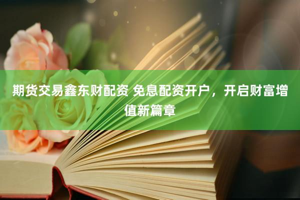 期货交易鑫东财配资 免息配资开户，开启财富增值新篇章