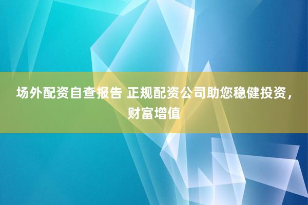 场外配资自查报告 正规配资公司助您稳健投资，财富增值