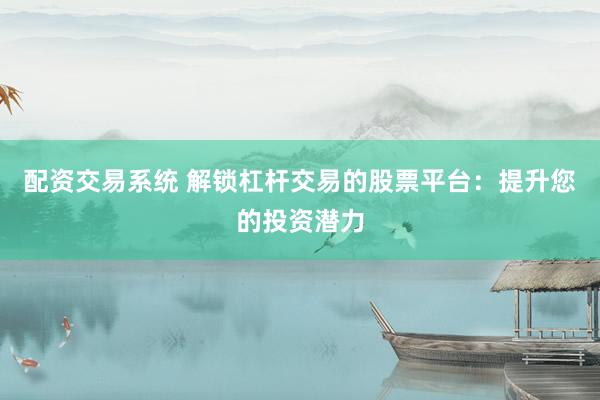 配资交易系统 解锁杠杆交易的股票平台：提升您的投资潜力