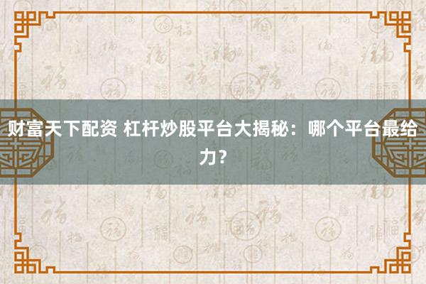 财富天下配资 杠杆炒股平台大揭秘：哪个平台最给力？