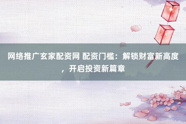 网络推广玄家配资网 配资门槛：解锁财富新高度，开启投资新篇章