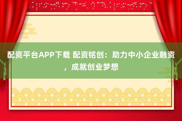配资平台APP下载 配资铭创：助力中小企业融资，成就创业梦想