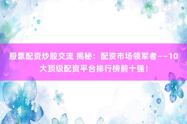 股票配资炒股交流 揭秘：配资市场领军者——10大顶级配资平台排行榜前十强！