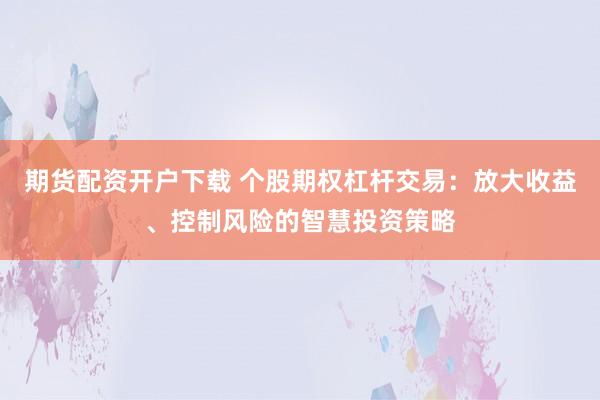 期货配资开户下载 个股期权杠杆交易：放大收益、控制风险的智慧投资策略