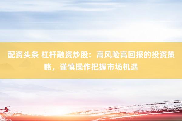 配资头条 杠杆融资炒股：高风险高回报的投资策略，谨慎操作把握市场机遇