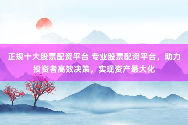 正规十大股票配资平台 专业股票配资平台，助力投资者高效决策，实现资产最大化
