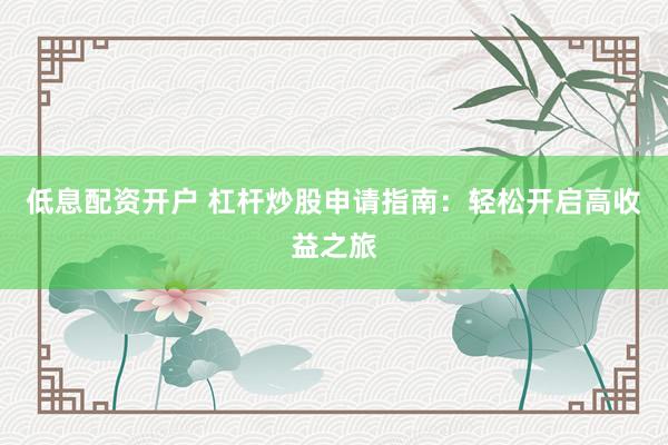 低息配资开户 杠杆炒股申请指南：轻松开启高收益之旅