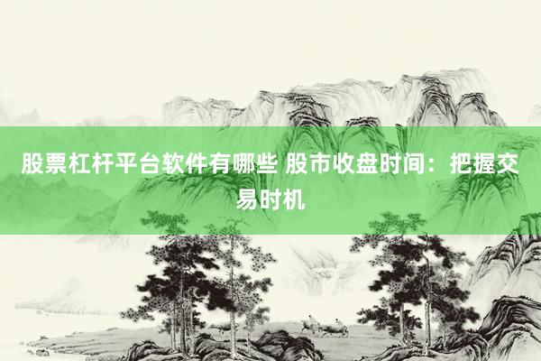 股票杠杆平台软件有哪些 股市收盘时间：把握交易时机