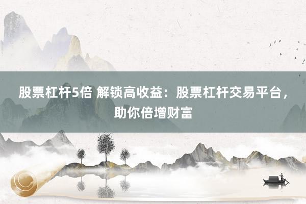 股票杠杆5倍 解锁高收益：股票杠杆交易平台，助你倍增财富