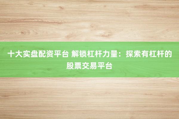 十大实盘配资平台 解锁杠杆力量：探索有杠杆的股票交易平台