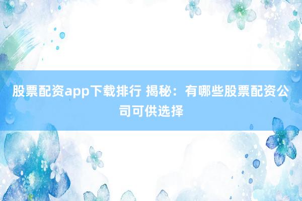 股票配资app下载排行 揭秘：有哪些股票配资公司可供选择