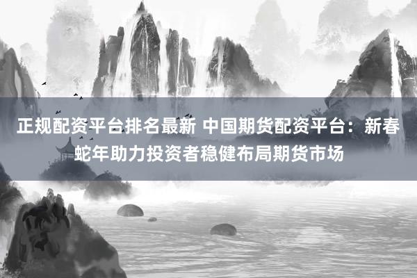 正规配资平台排名最新 中国期货配资平台：新春蛇年助力投资者稳健布局期货市场