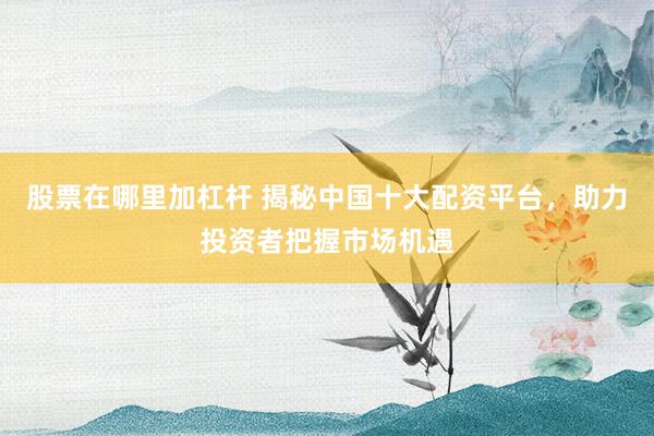 股票在哪里加杠杆 揭秘中国十大配资平台，助力投资者把握市场机遇