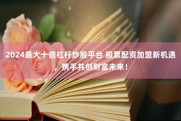 2024最大十倍杠杆炒股平台 股票配资加盟新机遇，携手共创财富未来！