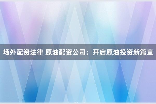 场外配资法律 原油配资公司：开启原油投资新篇章