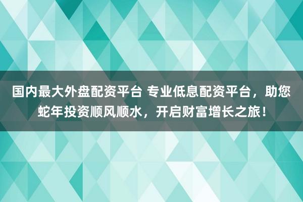 国内最大外盘配资平台 专业低息配资平台，助您蛇年投资顺风顺水，开启财富增长之旅！