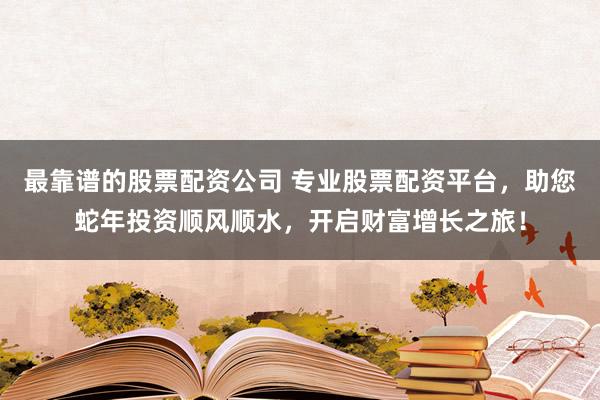 最靠谱的股票配资公司 专业股票配资平台，助您蛇年投资顺风顺水，开启财富增长之旅！