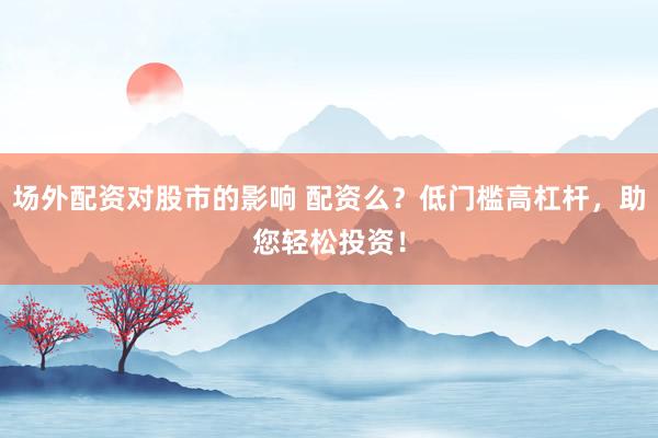 场外配资对股市的影响 配资么？低门槛高杠杆，助您轻松投资！