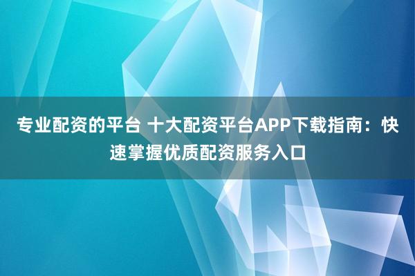专业配资的平台 十大配资平台APP下载指南：快速掌握优质配资服务入口
