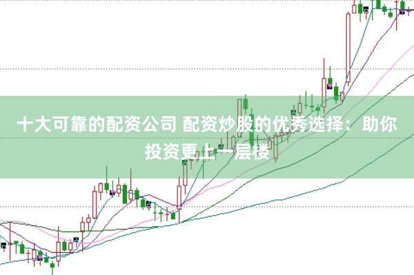 十大可靠的配资公司 配资炒股的优秀选择：助你投资更上一层楼
