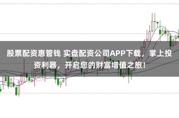 股票配资惠管钱 实盘配资公司APP下载，掌上投资利器，开启您的财富增值之旅！