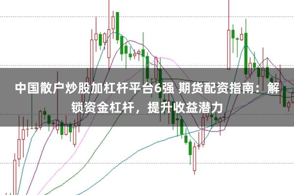 中国散户炒股加杠杆平台6强 期货配资指南：解锁资金杠杆，提升收益潜力