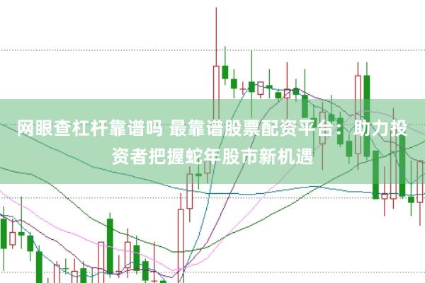 网眼查杠杆靠谱吗 最靠谱股票配资平台：助力投资者把握蛇年股市新机遇