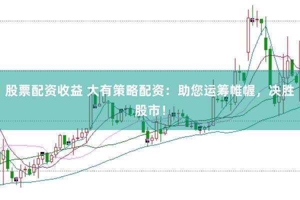 股票配资收益 大有策略配资：助您运筹帷幄，决胜股市！