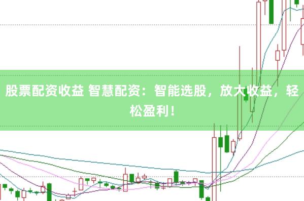 股票配资收益 智慧配资：智能选股，放大收益，轻松盈利！