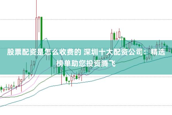 股票配资是怎么收费的 深圳十大配资公司：精选榜单助您投资腾飞