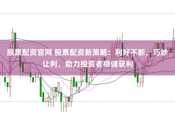 股票配资官网 股票配资新策略：利好不断，巧妙让利，助力投资者稳健获利
