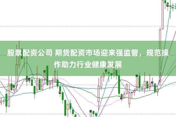 股票配资公司 期货配资市场迎来强监管，规范操作助力行业健康发展