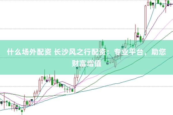 什么场外配资 长沙风之行配资：专业平台，助您财富增值