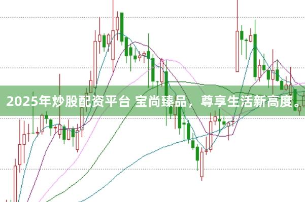 2025年炒股配资平台 宝尚臻品，尊享生活新高度。