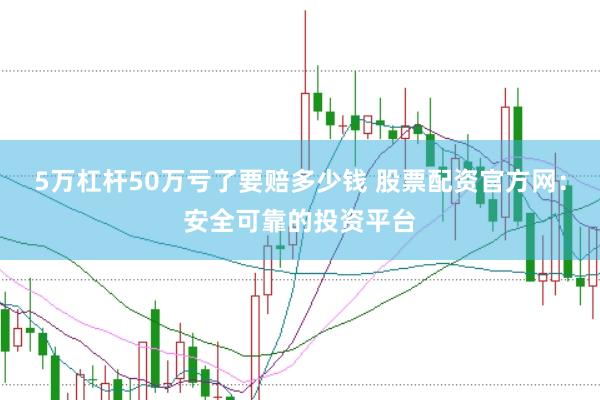 5万杠杆50万亏了要赔多少钱 股票配资官方网：安全可靠的投资平台