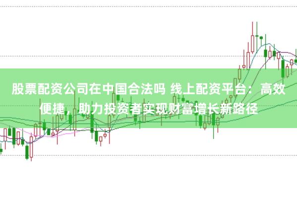 股票配资公司在中国合法吗 线上配资平台：高效便捷，助力投资者实现财富增长新路径