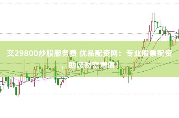 交29800炒股服务费 优品配资网：专业股票配资，助您财富增值！