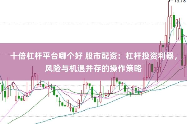 十倍杠杆平台哪个好 股市配资：杠杆投资利器，风险与机遇并存的操作策略