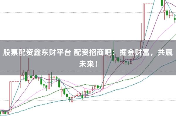 股票配资鑫东财平台 配资招商吧：掘金财富，共赢未来！