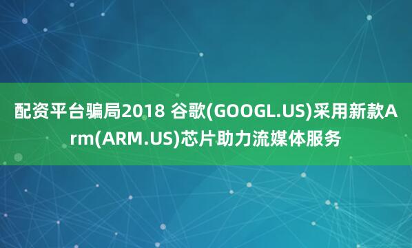 配资平台骗局2018 谷歌(GOOGL.US)采用新款Arm(ARM.US)芯片助力流媒体服务
