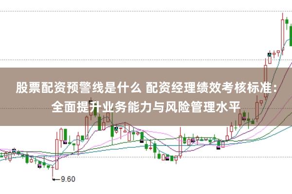 股票配资预警线是什么 配资经理绩效考核标准：全面提升业务能力与风险管理水平