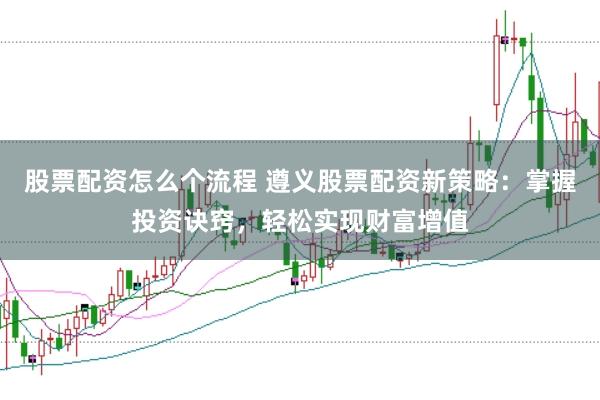 股票配资怎么个流程 遵义股票配资新策略：掌握投资诀窍，轻松实现财富增值