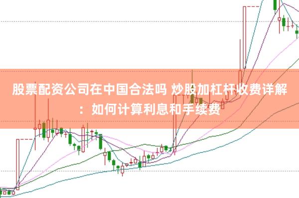股票配资公司在中国合法吗 炒股加杠杆收费详解：如何计算利息和手续费