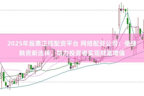 2025年股票正规配资平台 网络配资公司：便捷融资新选择，助力投资者实现财富增值