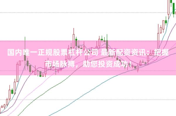 国内唯一正规股票杠杆公司 最新配资资讯：把握市场脉搏，助您投资成功！