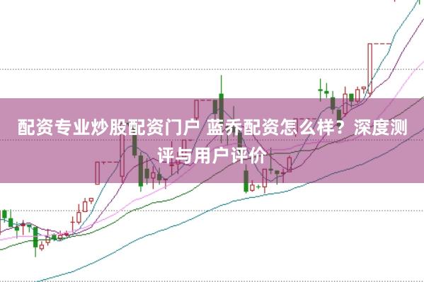 配资专业炒股配资门户 蓝乔配资怎么样?深度测评与用户评价