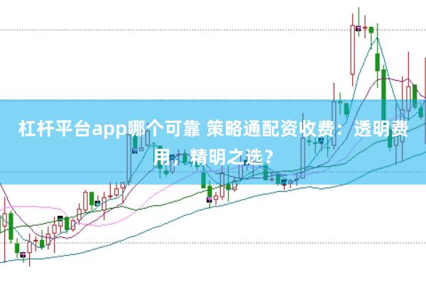 杠杆平台app哪个可靠 策略通配资收费:透明费用,精明之选?