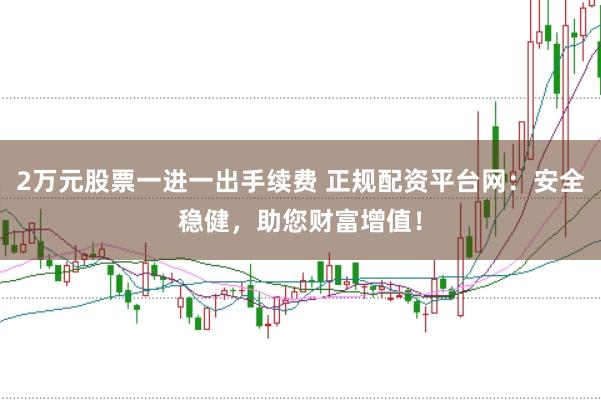 2万元股票一进一出手续费 正规配资平台网:安全稳健,助您财富增值!